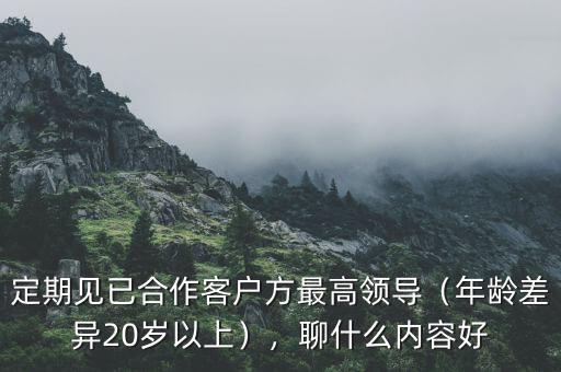 定期見已合作客戶方最高領(lǐng)導(dǎo)（年齡差異20歲以上），聊什么內(nèi)容好