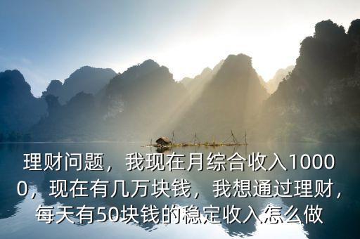 理財問題，我現(xiàn)在月綜合收入10000，現(xiàn)在有幾萬塊錢，我想通過理財，每天有50塊錢的穩(wěn)定收入怎么做