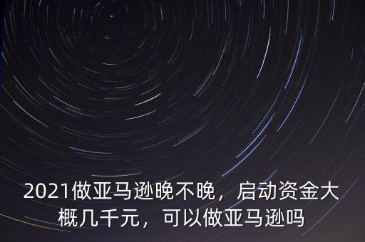 2021做亞馬遜晚不晚，啟動資金大概幾千元，可以做亞馬遜嗎