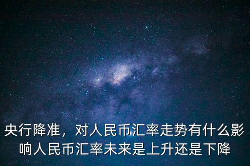 央行降準，對人民幣匯率走勢有什么影響人民幣匯率未來是上升還是下降