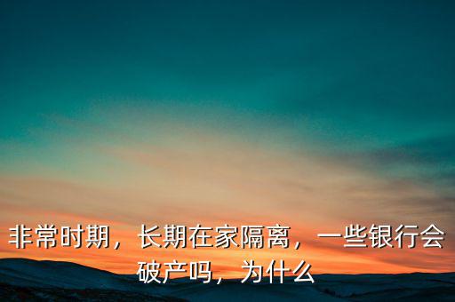 非常時(shí)期，長(zhǎng)期在家隔離，一些銀行會(huì)破產(chǎn)嗎，為什么