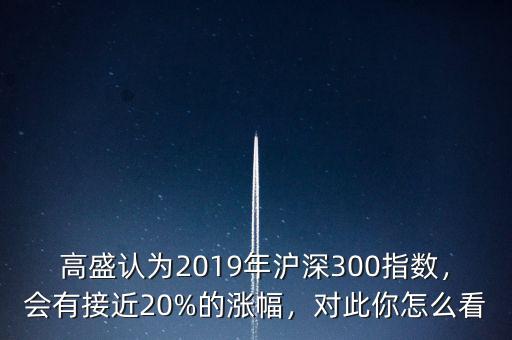 高盛認為2019年滬深300指數(shù)，會有接近20%的漲幅，對此你怎么看