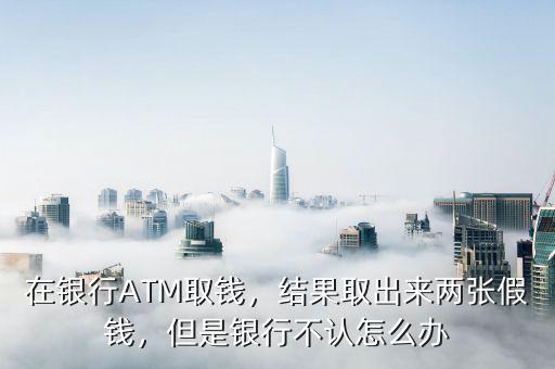 在銀行ATM取錢，結果取出來兩張假錢，但是銀行不認怎么辦