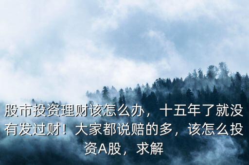 股市投資理財該怎么辦，十五年了就沒有發(fā)過財！大家都說賠的多，該怎么投資A股，求解