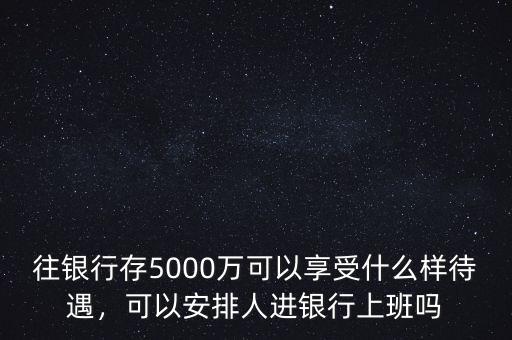 往銀行存5000萬(wàn)可以享受什么樣待遇，可以安排人進(jìn)銀行上班嗎