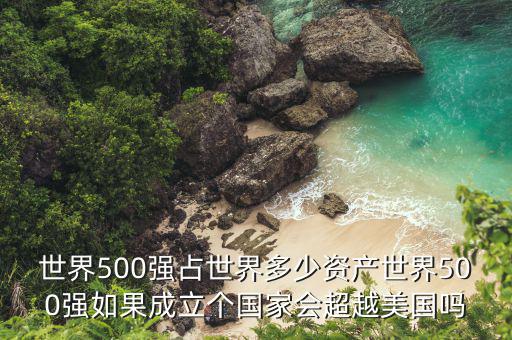 世界500強占世界多少資產(chǎn)世界500強如果成立個國家會超越美國嗎