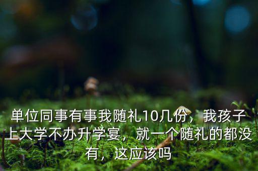 單位同事有事我隨禮10幾份，我孩子上大學(xué)不辦升學(xué)宴，就一個(gè)隨禮的都沒有，這應(yīng)該嗎