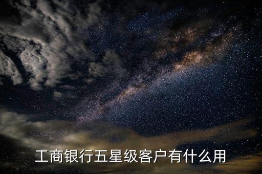 工商銀行3星級(jí)客戶是什么,工商銀行五星級(jí)客戶有什么用