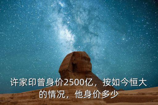 許家印曾身價2500億，按如今恒大的情況，他身價多少