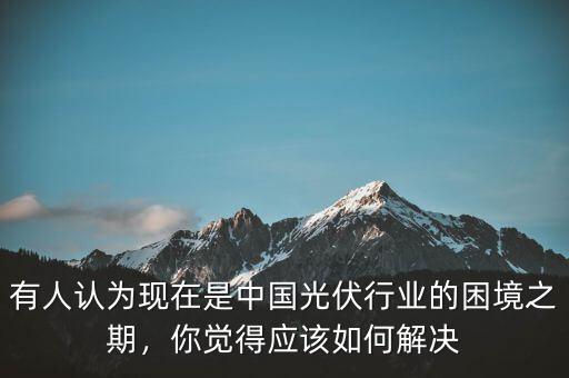 有人認為現(xiàn)在是中國光伏行業(yè)的困境之期，你覺得應(yīng)該如何解決