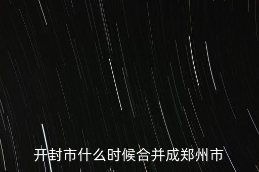 東西城什么時候合并,開封市什么時候合并成鄭州市