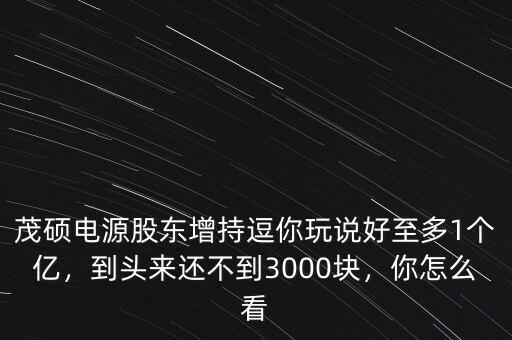 茂碩電源股東增持逗你玩說好至多1個億，到頭來還不到3000塊，你怎么看