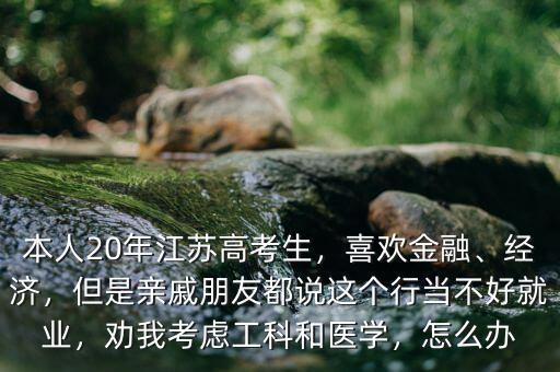 本人20年江蘇高考生，喜歡金融、經(jīng)濟(jì)，但是親戚朋友都說這個行當(dāng)不好就業(yè)，勸我考慮工科和醫(yī)學(xué)，怎么辦