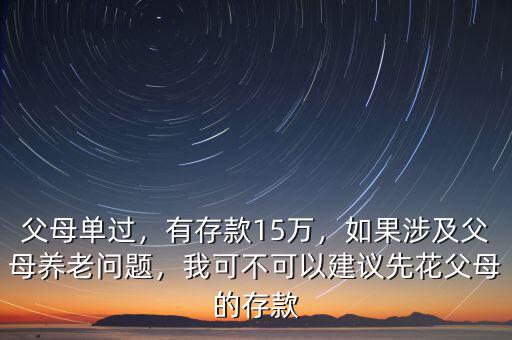 父母單過，有存款15萬，如果涉及父母養(yǎng)老問題，我可不可以建議先花父母的存款