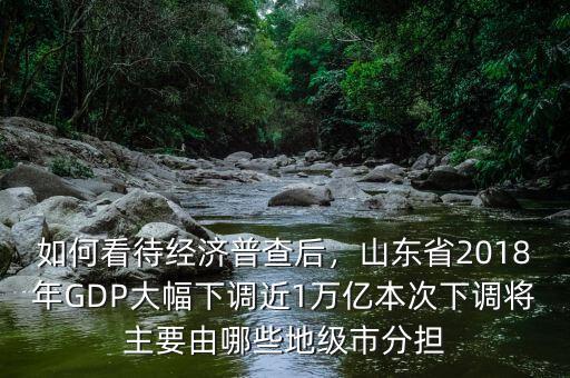 如何看待經(jīng)濟(jì)普查后，山東省2018年GDP大幅下調(diào)近1萬(wàn)億本次下調(diào)將主要由哪些地級(jí)市分擔(dān)