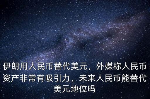 伊朗用人民幣替代美元，外媒稱人民幣資產非常有吸引力，未來人民幣能替代美元地位嗎