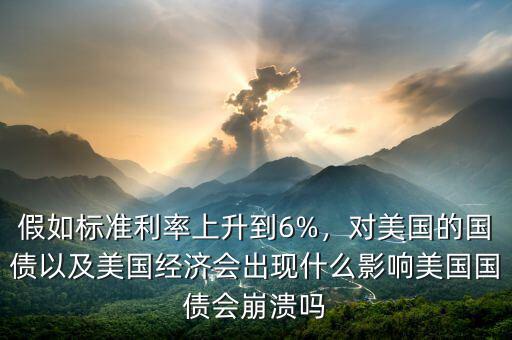 假如標(biāo)準(zhǔn)利率上升到6%，對(duì)美國(guó)的國(guó)債以及美國(guó)經(jīng)濟(jì)會(huì)出現(xiàn)什么影響美國(guó)國(guó)債會(huì)崩潰嗎