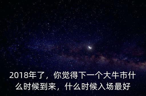 2018年了，你覺得下一個大牛市什么時候到來，什么時候入場最好