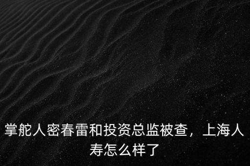 掌舵人密春雷和投資總監(jiān)被查，上海人壽怎么樣了