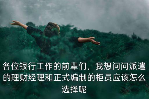 各位銀行工作的前輩們，我想問問派遣的理財(cái)經(jīng)理和正式編制的柜員應(yīng)該怎么選擇呢