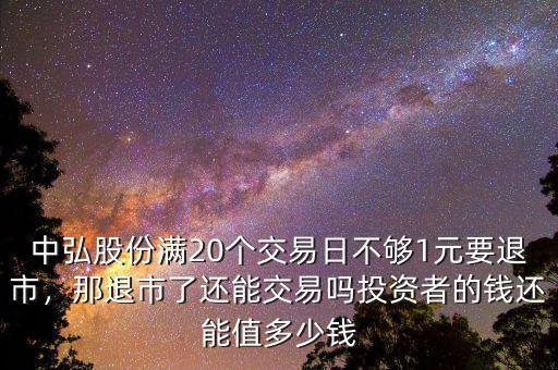 中弘股份滿20個(gè)交易日不夠1元要退市，那退市了還能交易嗎投資者的錢還能值多少錢