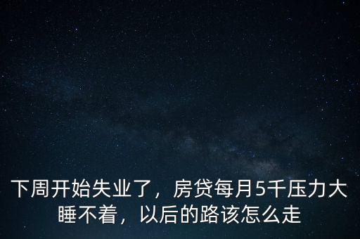 下周開(kāi)始失業(yè)了，房貸每月5千壓力大睡不著，以后的路該怎么走