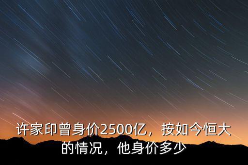 許家印曾身價2500億，按如今恒大的情況，他身價多少