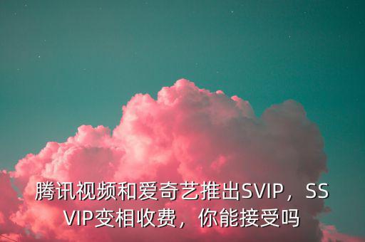 騰訊視頻和愛奇藝推出SVIP，SSVIP變相收費，你能接受嗎