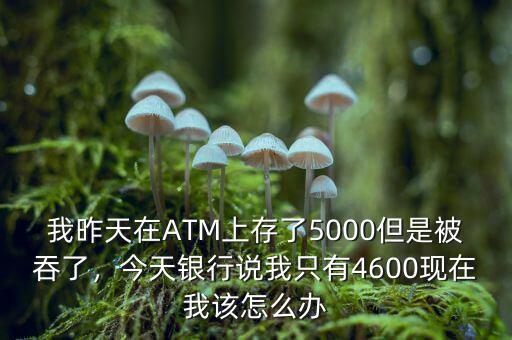 我昨天在ATM上存了5000但是被吞了，今天銀行說(shuō)我只有4600現(xiàn)在我該怎么辦