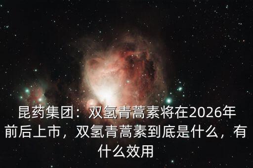 昆藥集團：雙氫青蒿素將在2026年前后上市，雙氫青蒿素到底是什么，有什么效用