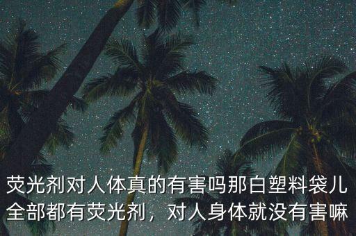 熒光劑對人體真的有害嗎那白塑料袋兒全部都有熒光劑，對人身體就沒有害嘛