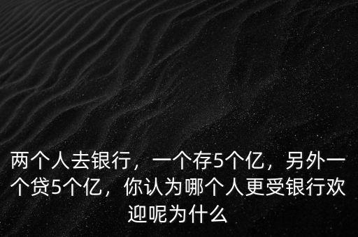 兩個人去銀行，一個存5個億，另外一個貸5個億，你認為哪個人更受銀行歡迎呢為什么