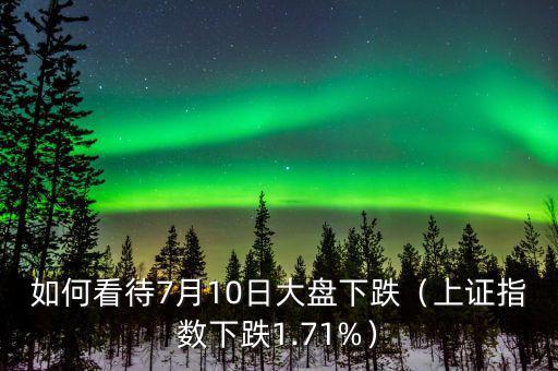 如何看待7月10日大盤(pán)下跌（上證指數(shù)下跌1.71%）