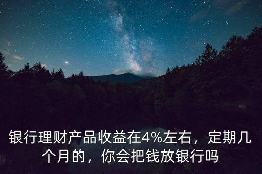 銀行理財產(chǎn)品收益在4%左右，定期幾個月的，你會把錢放銀行嗎