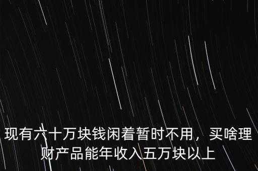 現有六十萬塊錢閑著暫時不用，買啥理財產品能年收入五萬塊以上