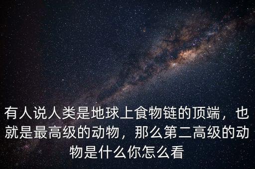 有人說人類是地球上食物鏈的頂端，也就是最高級的動物，那么第二高級的動物是什么你怎么看