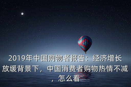 2019年中國購物者報告：經(jīng)濟增長放緩背景下，中國消費者購物熱情不減，怎么看