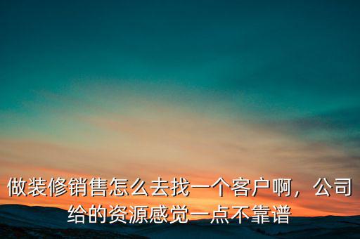 做裝修銷(xiāo)售怎么去找一個(gè)客戶啊，公司給的資源感覺(jué)一點(diǎn)不靠譜