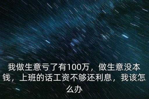 我做生意虧了有100萬，做生意沒本錢，上班的話工資不夠還利息，我該怎么辦