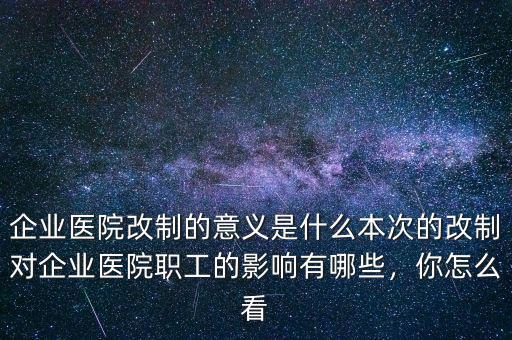 企業(yè)醫(yī)院改制的意義是什么本次的改制對(duì)企業(yè)醫(yī)院職工的影響有哪些，你怎么看