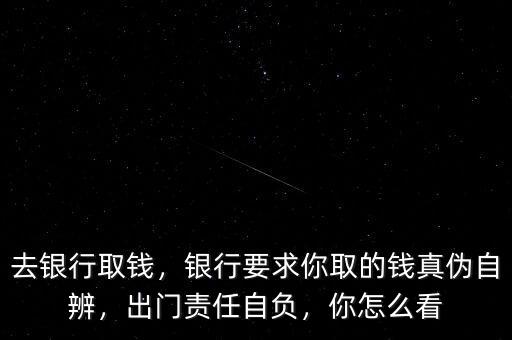 去銀行取錢，銀行要求你取的錢真?zhèn)巫员?，出門責任自負，你怎么看