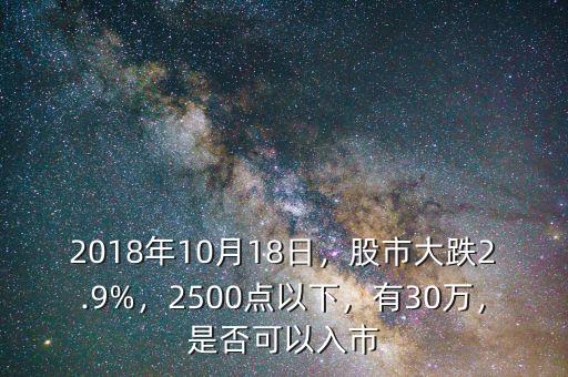 2018年10月18日，股市大跌2.9%，2500點(diǎn)以下，有30萬，是否可以入市