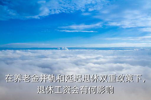 在養(yǎng)老金并軌和延遲退休雙重政策下，退休工資會有何影響