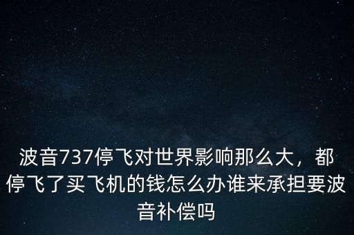 波音737停飛對(duì)世界影響那么大，都停飛了買(mǎi)飛機(jī)的錢(qián)怎么辦誰(shuí)來(lái)承擔(dān)要波音補(bǔ)償嗎