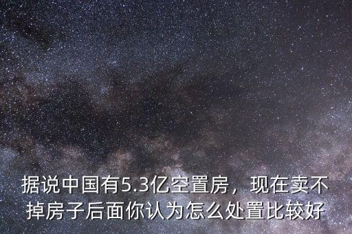 據(jù)說(shuō)中國(guó)有5.3億空置房，現(xiàn)在賣不掉房子后面你認(rèn)為怎么處置比較好