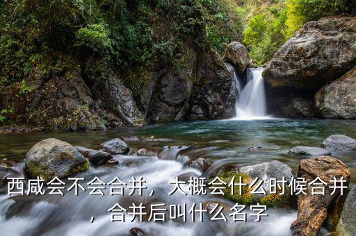 西咸會(huì)不會(huì)合并，大概會(huì)什么時(shí)候合并，合并后叫什么名字