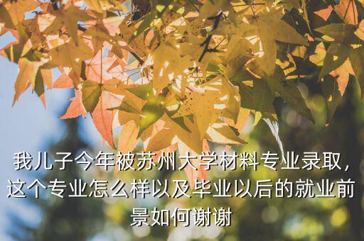 我兒子今年被蘇州大學(xué)材料專業(yè)錄取，這個專業(yè)怎么樣以及畢業(yè)以后的就業(yè)前景如何謝謝