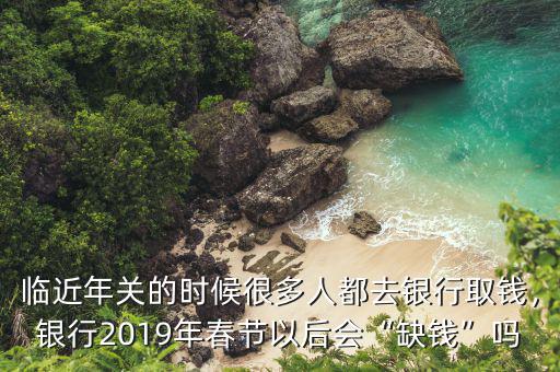 臨近年關(guān)的時候很多人都去銀行取錢，銀行2019年春節(jié)以后會“缺錢”嗎