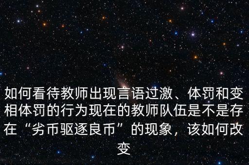 如何看待教師出現(xiàn)言語(yǔ)過(guò)激、體罰和變相體罰的行為現(xiàn)在的教師隊(duì)伍是不是存在“劣幣驅(qū)逐良幣”的現(xiàn)象，該如何改變