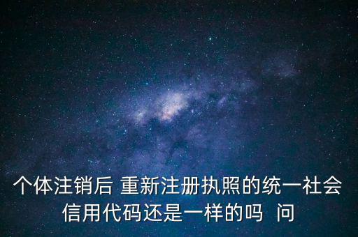 個(gè)體注銷后 重新注冊(cè)執(zhí)照的統(tǒng)一社會(huì)信用代碼還是一樣的嗎  問